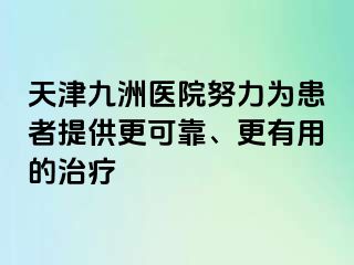 天津九洲医院努力为患者提供更可靠、更有用的治疗