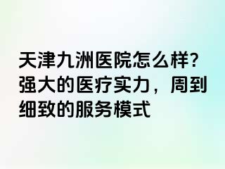 天津九洲医院怎么样？强大的医疗实力，周到细致的服务模式