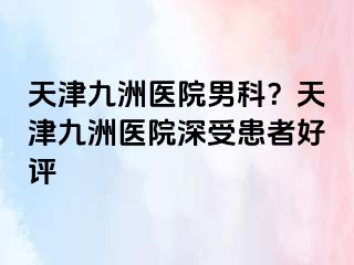 天津九洲医院男科？天津九洲医院深受患者好评