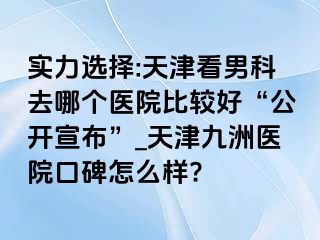 实力选择:天津看男科去哪个医院比较好“公开宣布”_天津九洲医院口碑怎么样?