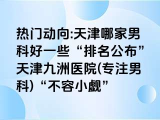 热门动向:天津哪家男科好一些“排名公布”天津九洲医院(专注男科)“不容小觑”