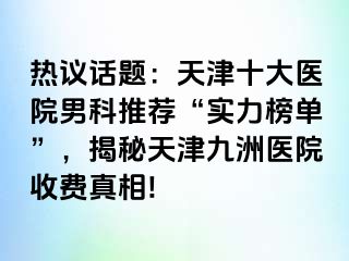 热议话题：天津十大医院男科推荐“实力榜单”，揭秘天津九洲医院收费真相!