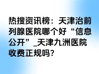 热搜资讯榜：天津治前列腺医院哪个好“信息公开”_天津九洲医院收费正规吗?