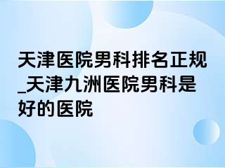 天津医院男科排名正规_天津九洲医院男科是好的医院