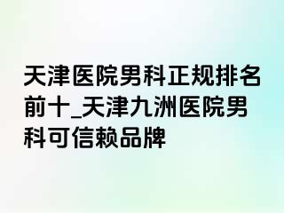 天津医院男科正规排名前十_天津九洲医院男科可信赖品牌