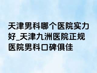 天津男科哪个医院实力好_天津九洲医院正规医院男科口碑俱佳