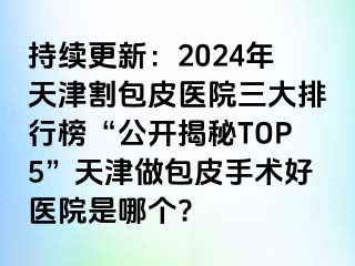 持续更新：2024年天津割包皮医院三大排行榜“公开揭秘TOP5”天津做包皮手术好医院是哪个?