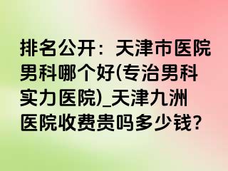 排名公开：天津市医院男科哪个好(专治男科实力医院)_天津九洲医院收费贵吗多少钱?