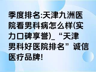 季度排名:天津九洲医院看男科病怎么样(实力口碑享誉)_“天津男科好医院排名”诚信医疗品牌!