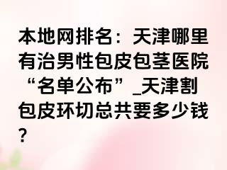 本地网排名：天津哪里有治男性包皮包茎医院“名单公布”_天津割包皮环切总共要多少钱?