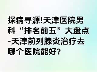 探病寻源!天津医院男科“排名前五”大盘点-天津前列腺炎治疗去哪个医院能好?