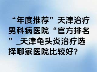 “年度推荐”天津治疗男科病医院“官方排名”_天津龟头炎治疗选择哪家医院比较好?