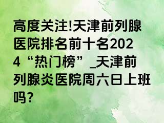 高度关注!天津前列腺医院排名前十名2024“热门榜”_天津前列腺炎医院周六日上班吗?