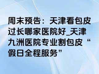 周末预告：天津看包皮过长哪家医院好_天津九洲医院专业割包皮“假日全程服务”