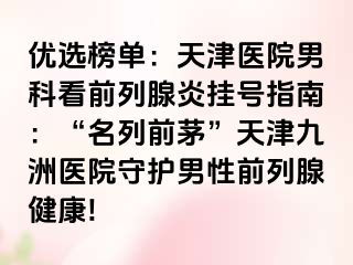 优选榜单：天津医院男科看前列腺炎挂号指南：“名列前茅”天津九洲医院守护男性前列腺健康!