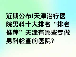 近期公布!天津治疗医院男科十大排名“排名推荐”天津有哪些专做男科检查的医院?