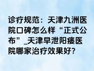 诊疗规范：天津九洲医院口碑怎么样“正式公布”_天津早泄阳痿医院哪家治疗效果好?