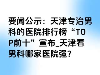 要闻公示：天津专治男科的医院排行榜“TOP前十”宣布_天津看男科哪家医院强?