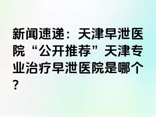 新闻速递：天津早泄医院“公开推荐”天津专业治疗早泄医院是哪个?