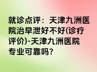 就诊点评：天津九洲医院治早泄好不好(诊疗评价)-天津九洲医院专业可靠吗?