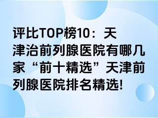 评比TOP榜10：天津治前列腺医院有哪几家“前十精选”天津前列腺医院排名精选!