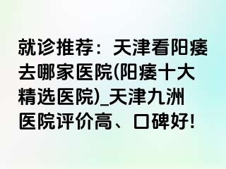 就诊推荐：天津看阳痿去哪家医院(阳痿十大精选医院)_天津九洲医院评价高、口碑好!