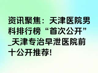 资讯聚焦：天津医院男科排行榜“首次公开”_天津专治早泄医院前十公开推荐!