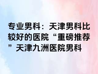 专业男科：天津男科比较好的医院“重磅推荐”天津九洲医院男科