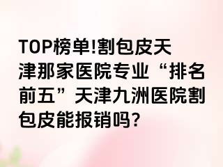 TOP榜单!割包皮天津那家医院专业“排名前五”天津九洲医院割包皮能报销吗?