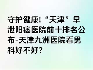 守护健康!“天津”早泄阳痿医院前十排名公布-天津九洲医院看男科好不好?