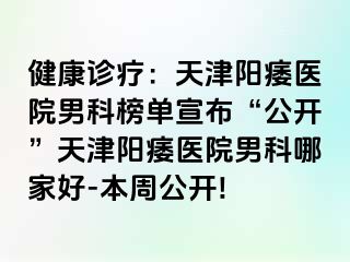 健康诊疗：天津阳痿医院男科榜单宣布“公开”天津阳痿医院男科哪家好-本周公开!