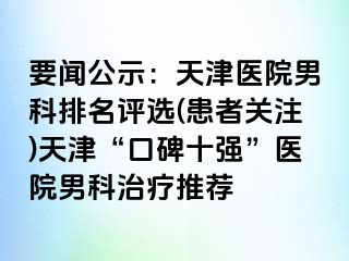 要闻公示：天津医院男科排名评选(患者关注)天津“口碑十强”医院男科治疗推荐