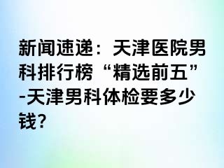 新闻速递：天津医院男科排行榜“精选前五”-天津男科体检要多少钱?