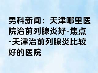 男科新闻：天津哪里医院治前列腺炎好-焦点-天津治前列腺炎比较好的医院