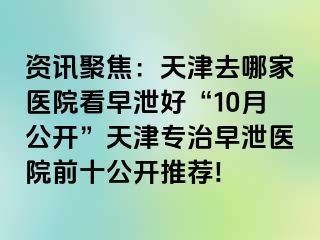 资讯聚焦：天津去哪家医院看早泄好“10月公开”天津专治早泄医院前十公开推荐!