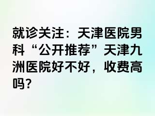 就诊关注：天津医院男科“公开推荐”天津九洲医院好不好，收费高吗?