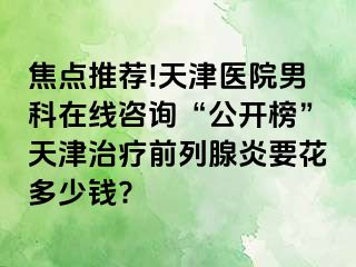 焦点推荐!天津医院男科在线咨询“公开榜”天津治疗前列腺炎要花多少钱?