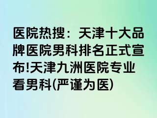 医院热搜：天津十大品牌医院男科排名正式宣布!天津九洲医院专业看男科(严谨为医)