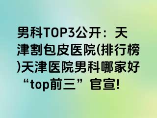 男科TOP3公开：天津割包皮医院(排行榜)天津医院男科哪家好“top前三”官宣!