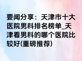 要闻分享：天津市十大医院男科排名榜单_天津看男科的哪个医院比较好(重磅推荐)