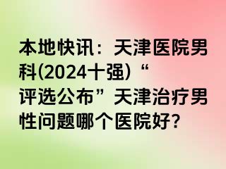 本地快讯：天津医院男科(2024十强)“评选公布”天津治疗男性问题哪个医院好?