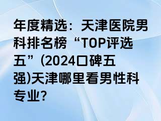 年度精选：天津医院男科排名榜“TOP评选五”(2024口碑五强)天津哪里看男性科专业?