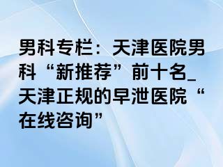 男科专栏：天津医院男科“新推荐”前十名_天津正规的早泄医院“在线咨询”