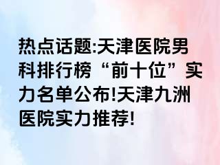 热点话题:天津医院男科排行榜“前十位”实力名单公布!天津九洲医院实力推荐!