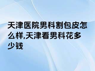 天津医院男科割包皮怎么样,天津看男科花多少钱