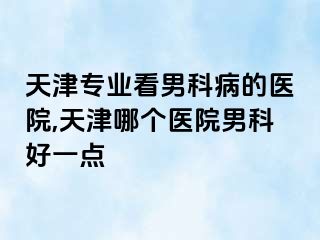 天津专业看男科病的医院,天津哪个医院男科好一点