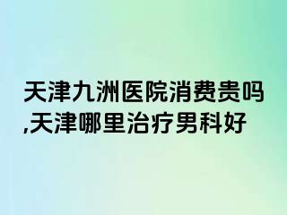 天津九洲医院消费贵吗,天津哪里治疗男科好