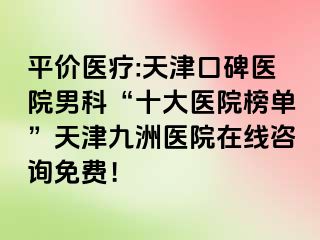 平价医疗:天津口碑医院男科“十大医院榜单”天津九洲医院在线咨询免费！