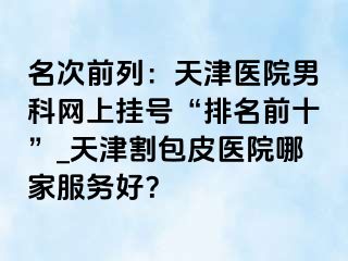 名次前列：天津医院男科网上挂号“排名前十”_天津割包皮医院哪家服务好？