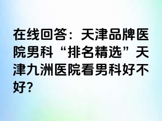 在线回答：天津品牌医院男科“排名精选”天津九洲医院看男科好不好?